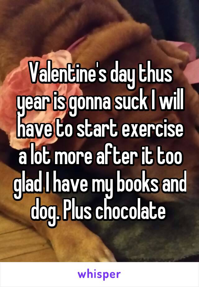 Valentine's day thus year is gonna suck I will have to start exercise a lot more after it too glad I have my books and dog. Plus chocolate 