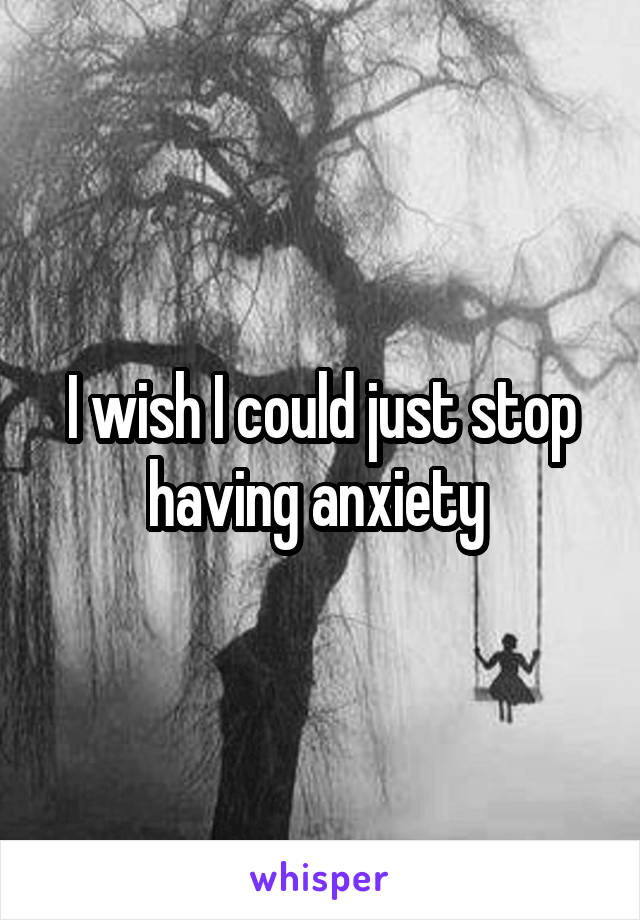 I wish I could just stop having anxiety 