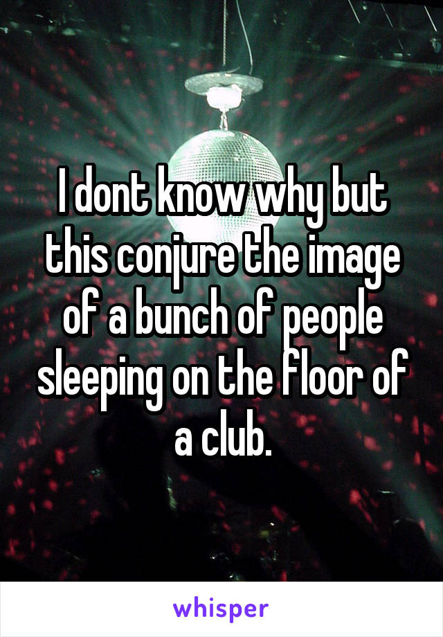 I dont know why but this conjure the image of a bunch of people sleeping on the floor of a club.