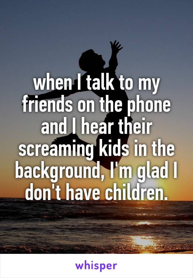 when I talk to my friends on the phone and I hear their screaming kids in the background, I'm glad I don't have children.