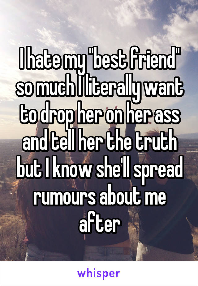 I hate my "best friend" so much I literally want to drop her on her ass and tell her the truth but I know she'll spread rumours about me after