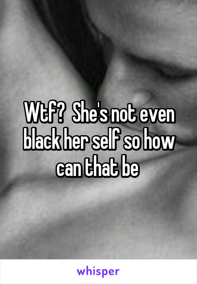 Wtf?  She's not even black her self so how can that be 