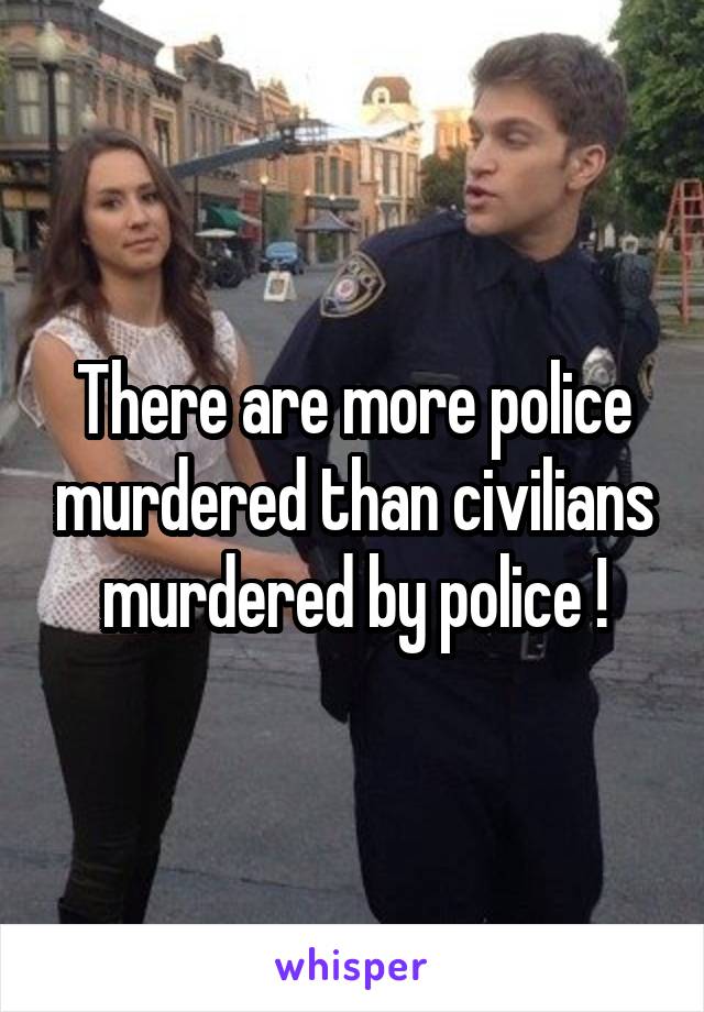 There are more police murdered than civilians murdered by police !
