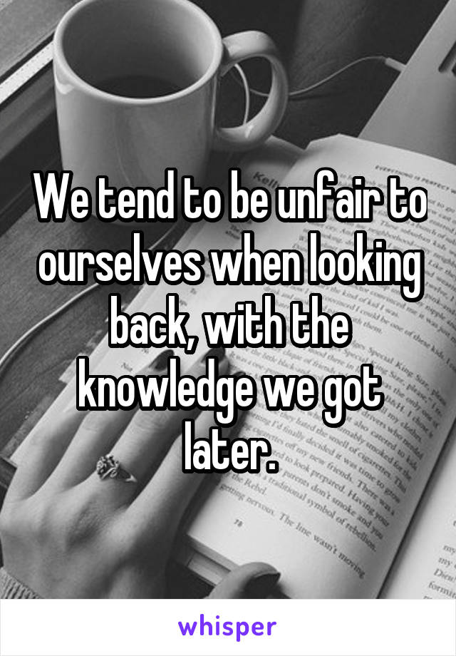 We tend to be unfair to ourselves when looking back, with the knowledge we got later.