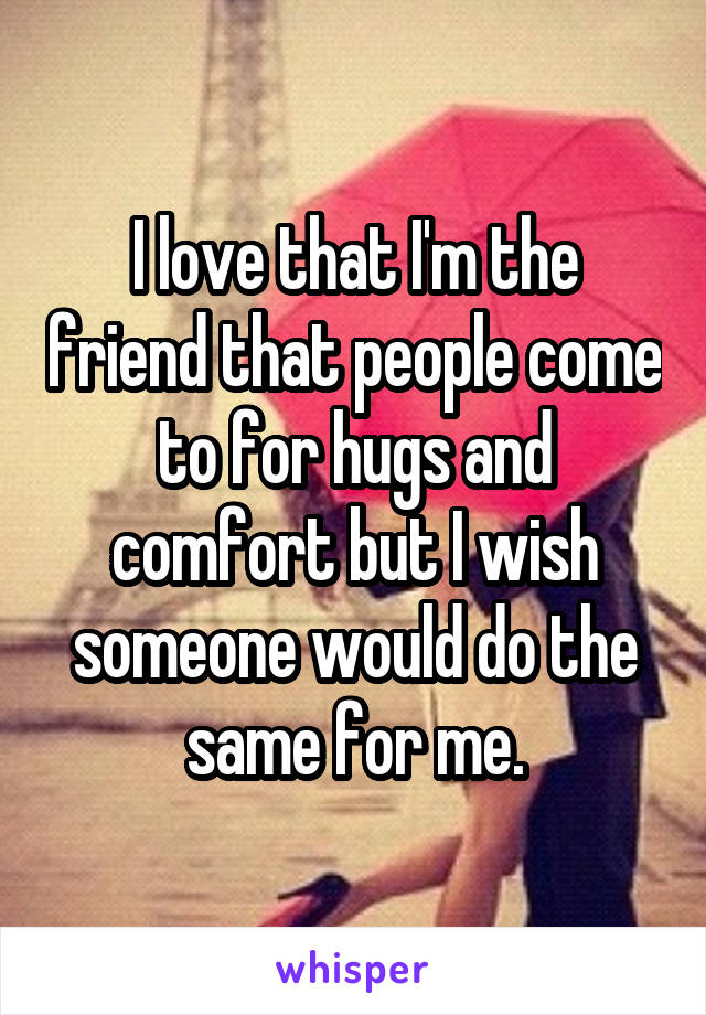 I love that I'm the friend that people come to for hugs and comfort but I wish someone would do the same for me.