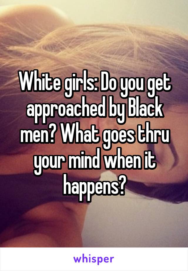 White girls: Do you get approached by Black men? What goes thru your mind when it happens?