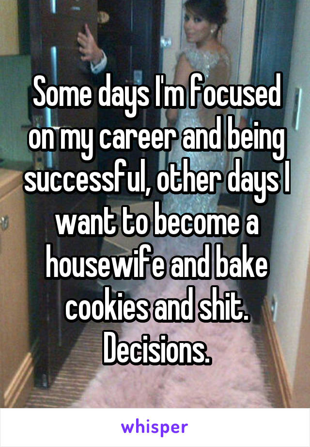 Some days I'm focused on my career and being successful, other days I want to become a housewife and bake cookies and shit. Decisions.