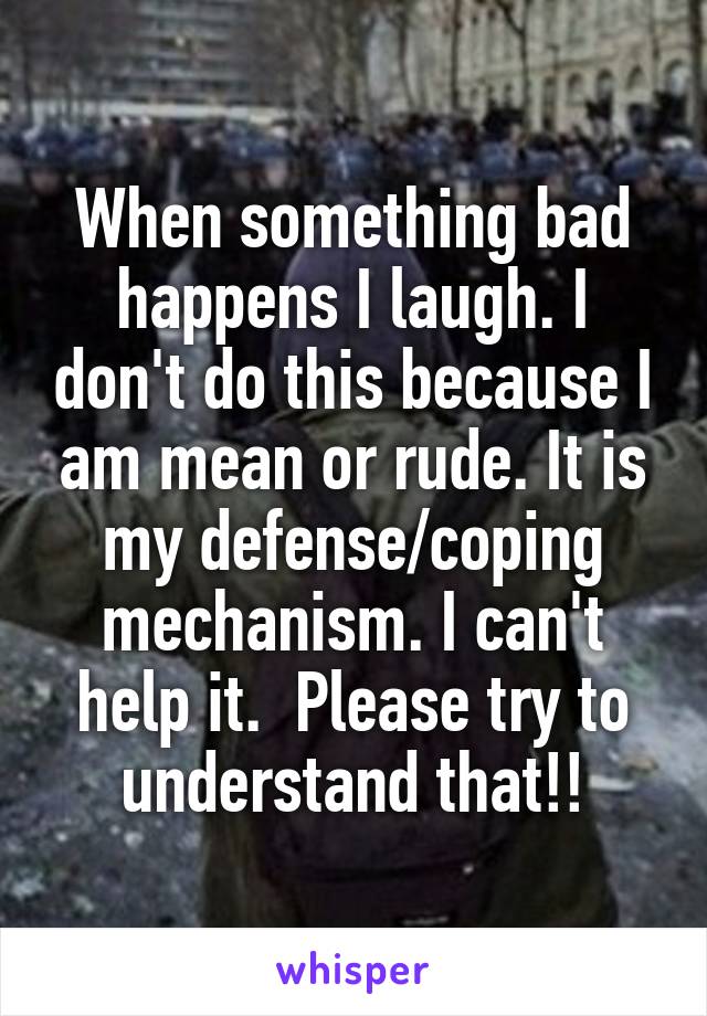 When something bad happens I laugh. I don't do this because I am mean or rude. It is my defense/coping mechanism. I can't help it.  Please try to understand that!!