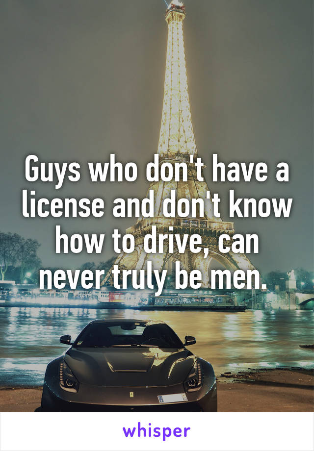 Guys who don't have a license and don't know how to drive, can never truly be men. 