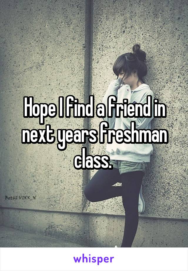 Hope I find a friend in next years freshman class. 