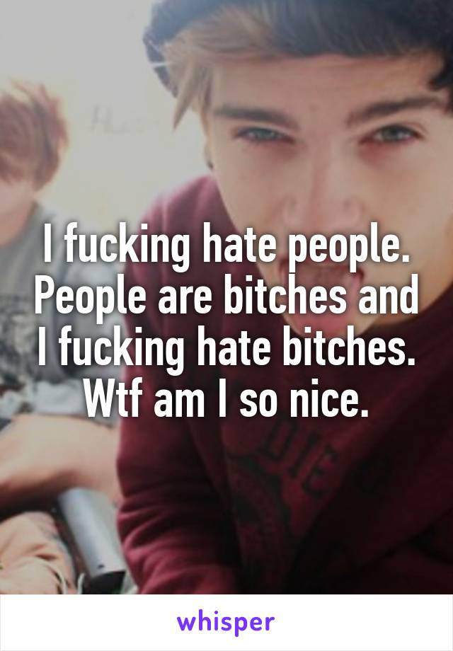 I fucking hate people. People are bitches and I fucking hate bitches. Wtf am I so nice.