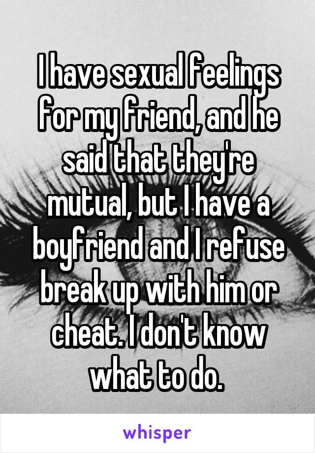 I have sexual feelings for my friend, and he said that they're mutual, but I have a boyfriend and I refuse break up with him or cheat. I don't know what to do. 
