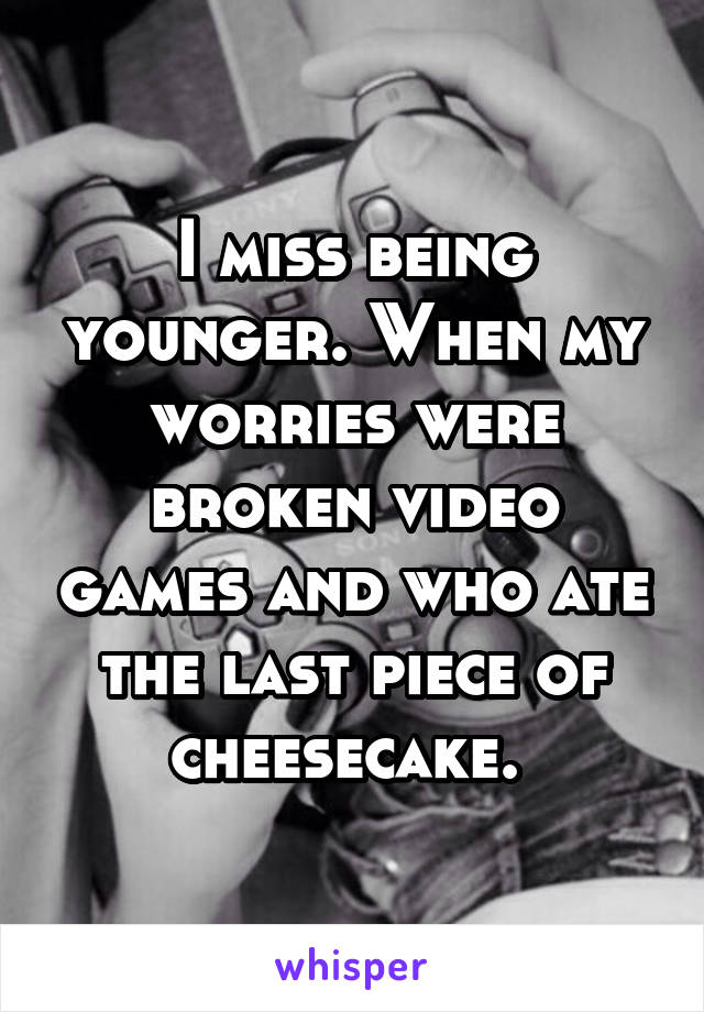 I miss being younger. When my worries were broken video games and who ate the last piece of cheesecake. 
