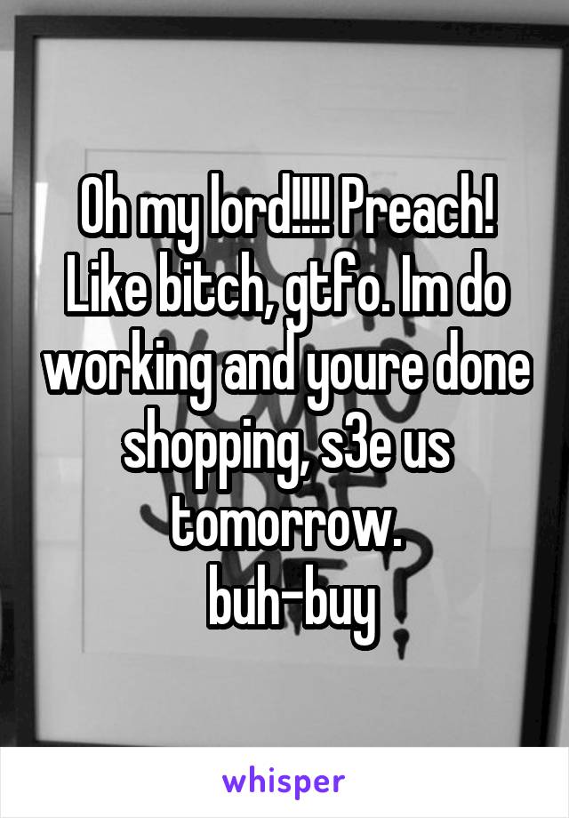Oh my lord!!!! Preach!
Like bitch, gtfo. Im do working and youre done shopping, s3e us tomorrow.
 buh-buy