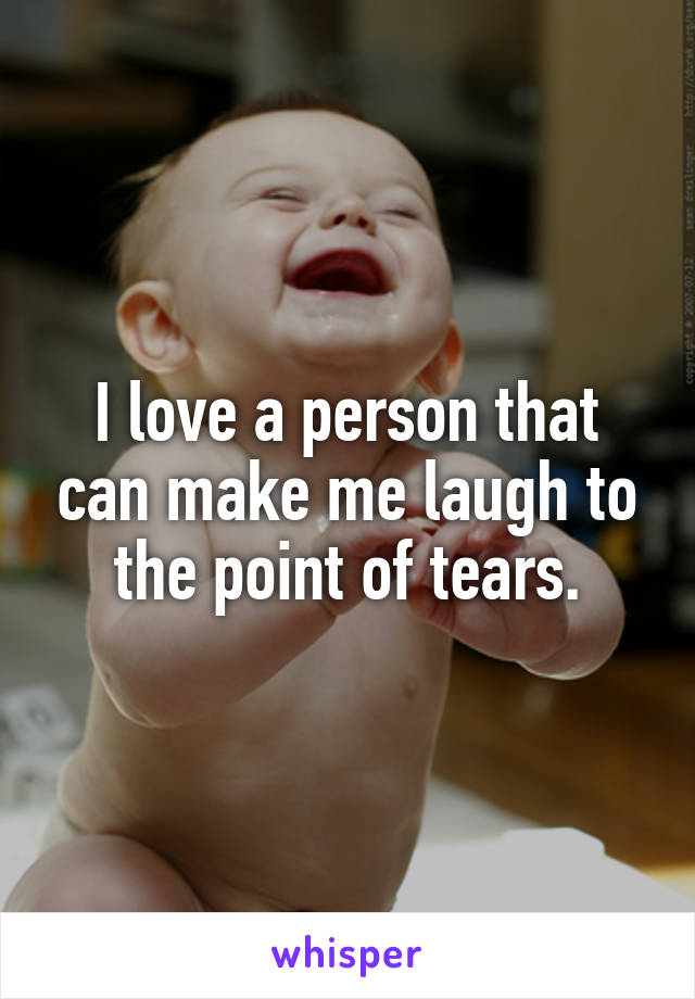 I love a person that can make me laugh to the point of tears.
