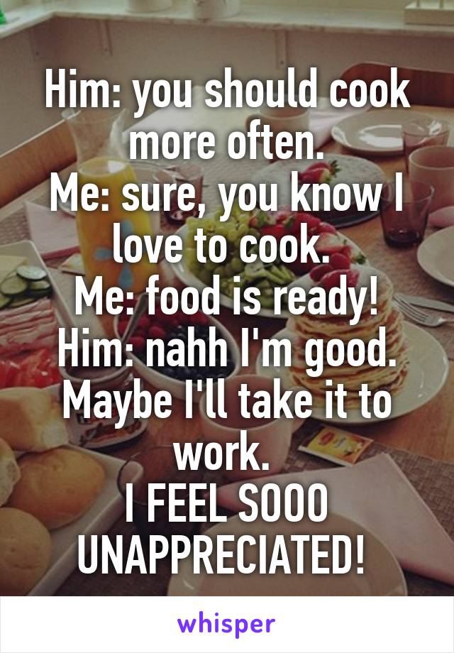 Him: you should cook more often.
Me: sure, you know I love to cook. 
Me: food is ready!
Him: nahh I'm good. Maybe I'll take it to work. 
I FEEL SOOO UNAPPRECIATED! 