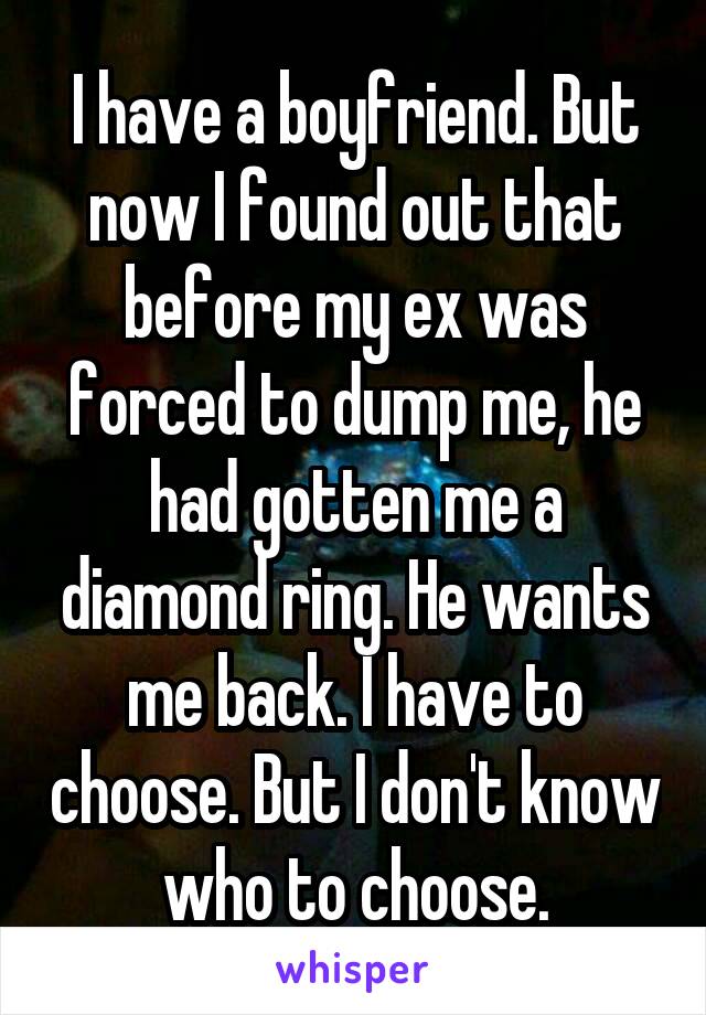 I have a boyfriend. But now I found out that before my ex was forced to dump me, he had gotten me a diamond ring. He wants me back. I have to choose. But I don't know who to choose.