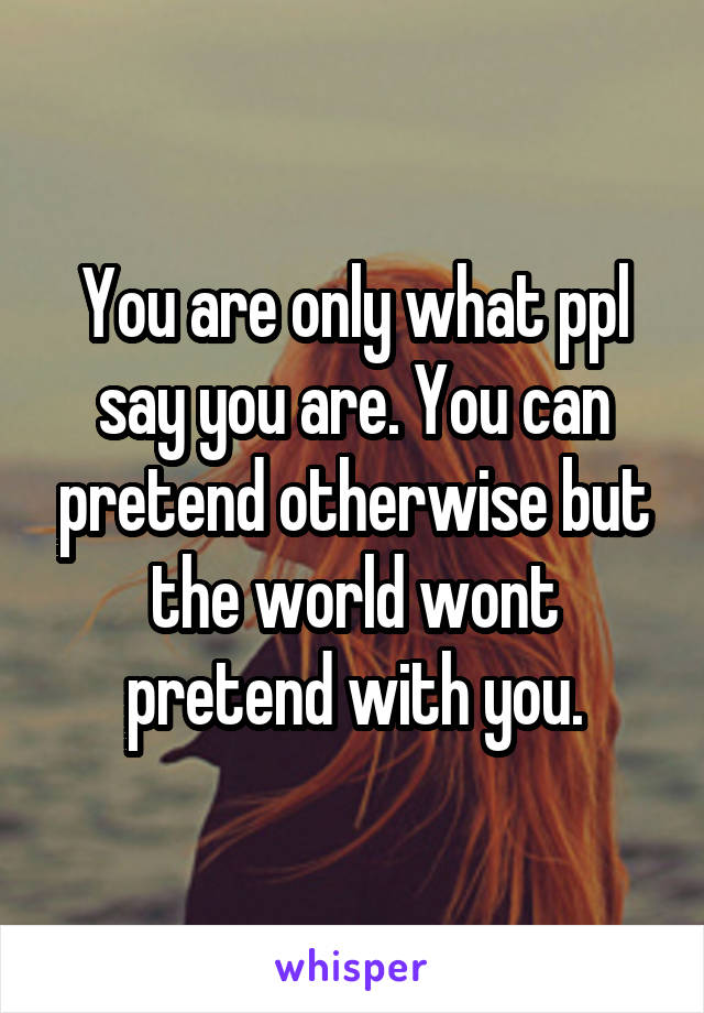 You are only what ppl say you are. You can pretend otherwise but the world wont pretend with you.