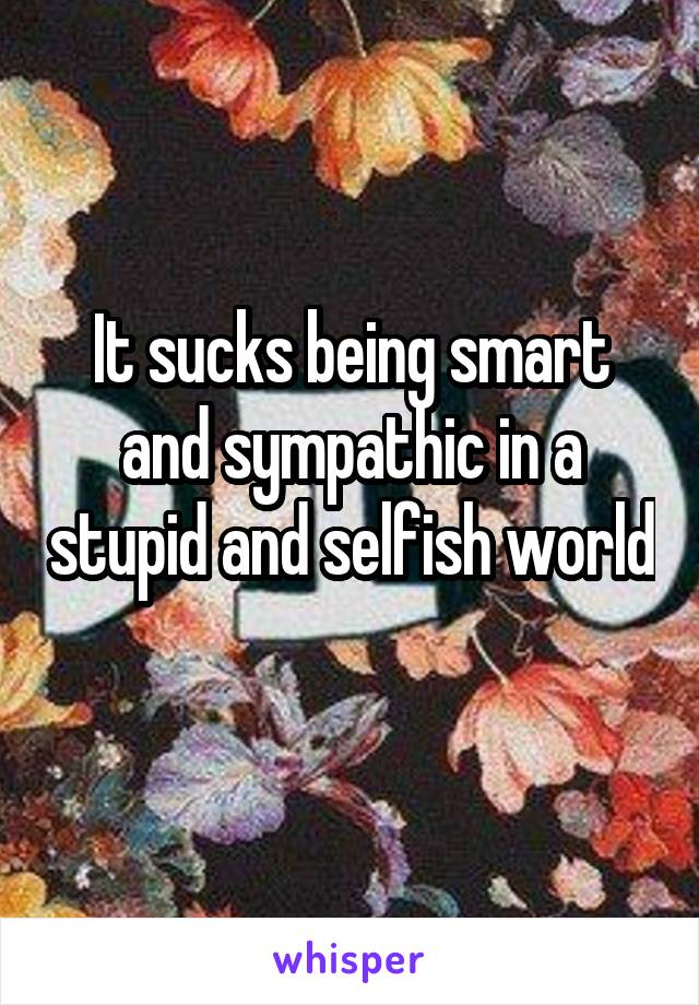 It sucks being smart and sympathic in a stupid and selfish world 