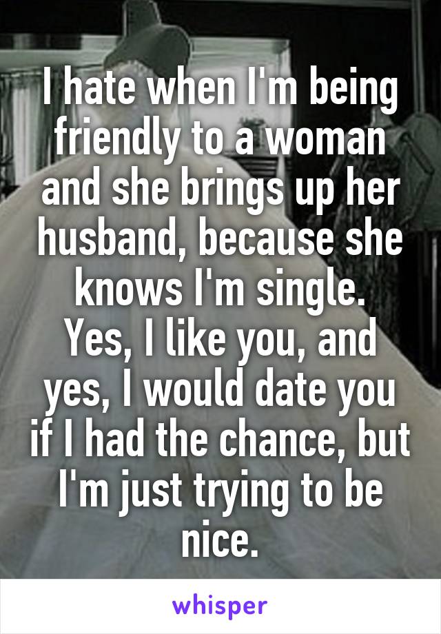 I hate when I'm being friendly to a woman and she brings up her husband, because she knows I'm single.
Yes, I like you, and yes, I would date you if I had the chance, but I'm just trying to be nice.