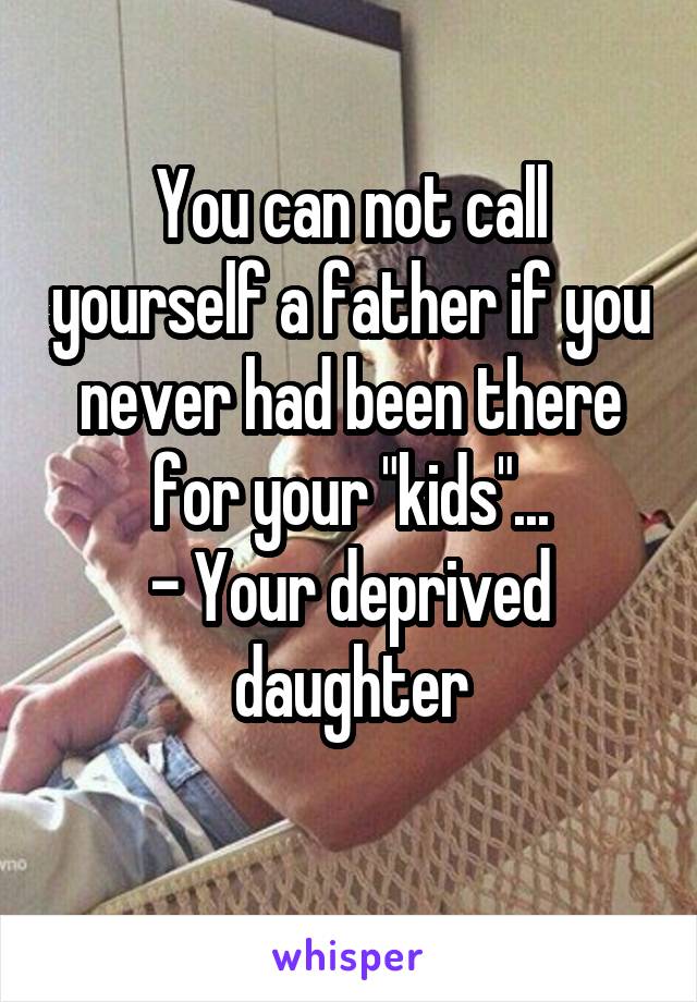 You can not call yourself a father if you never had been there for your "kids"...
- Your deprived daughter
