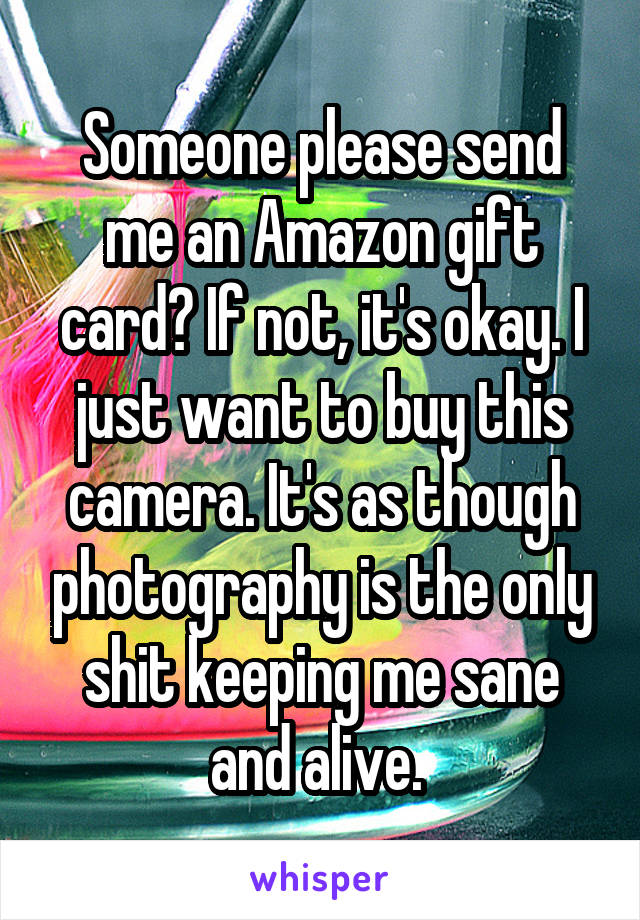 Someone please send me an Amazon gift card? If not, it's okay. I just want to buy this camera. It's as though photography is the only shit keeping me sane and alive. 