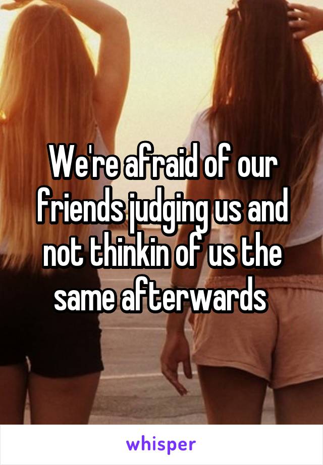 We're afraid of our friends judging us and not thinkin of us the same afterwards 