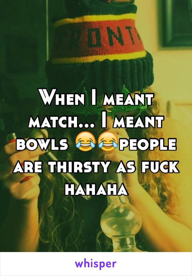 When I meant match... I meant bowls 😂😂people are thirsty as fuck hahaha 