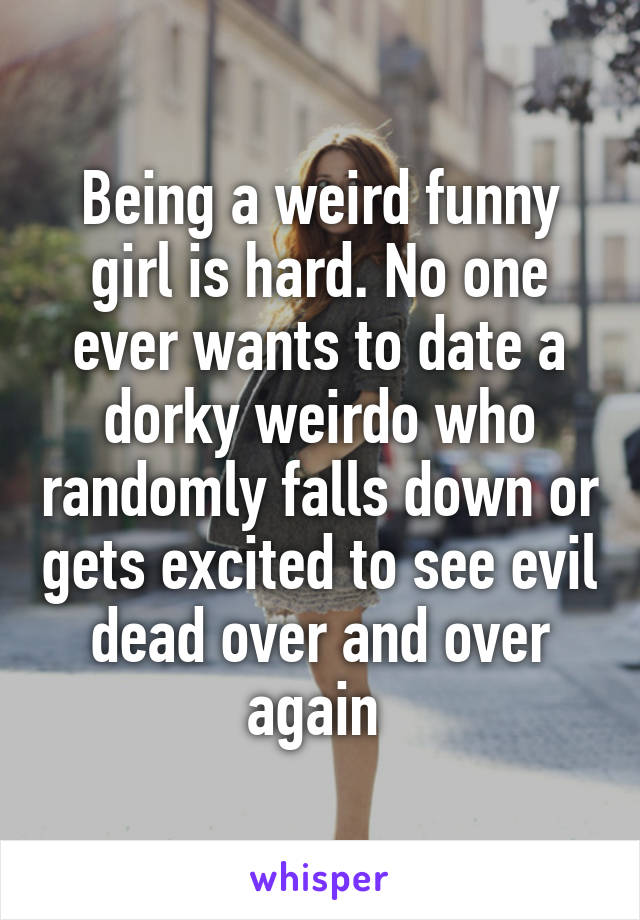 Being a weird funny girl is hard. No one ever wants to date a dorky weirdo who randomly falls down or gets excited to see evil dead over and over again 