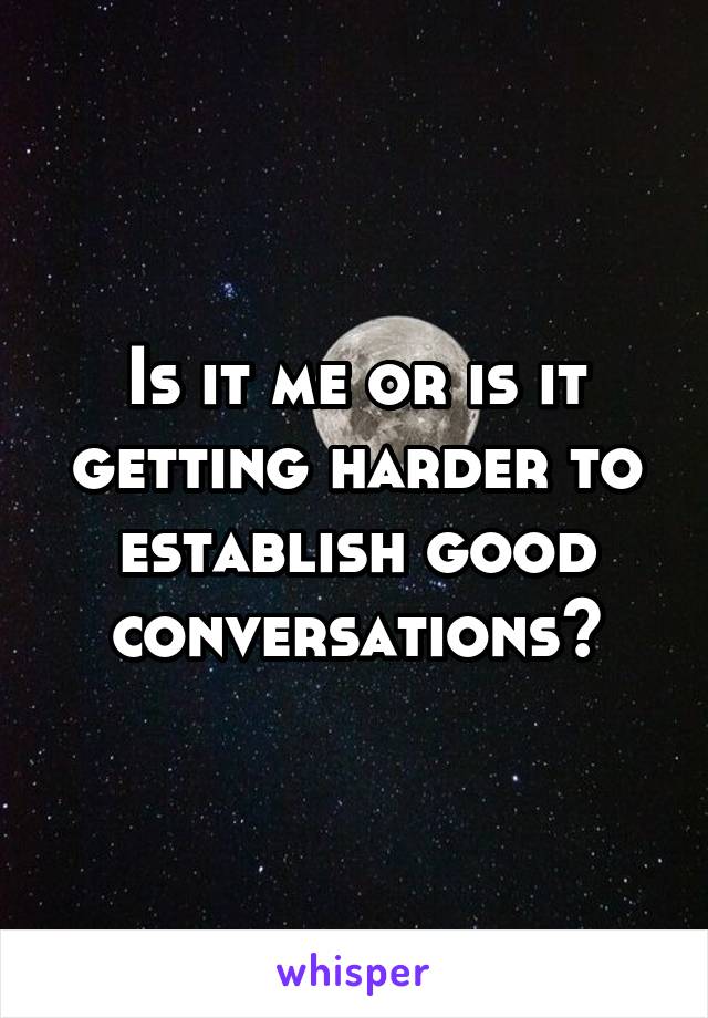 Is it me or is it getting harder to establish good conversations?