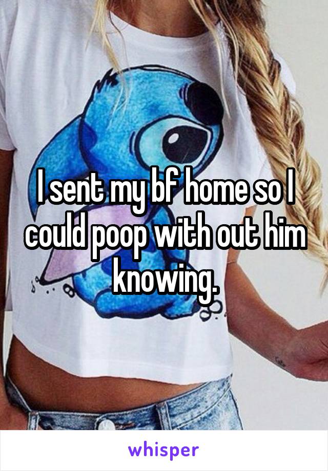 I sent my bf home so I could poop with out him knowing.