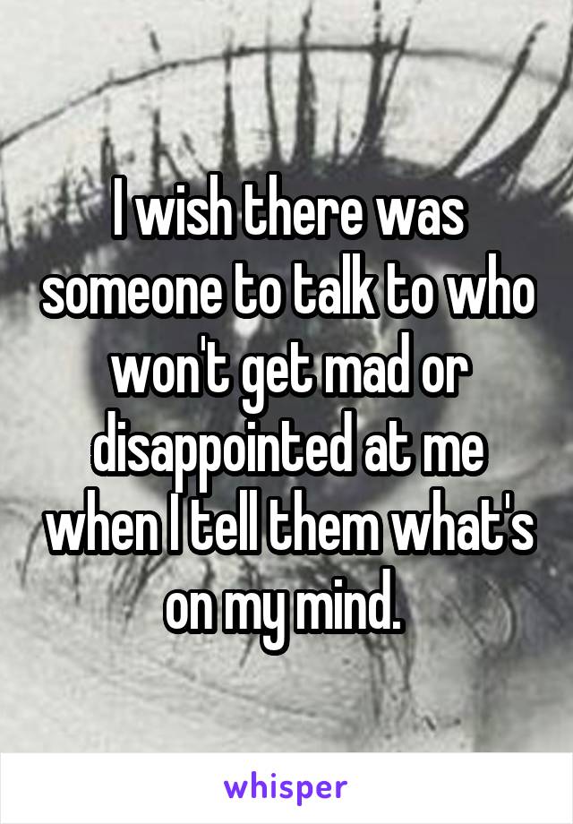 I wish there was someone to talk to who won't get mad or disappointed at me when I tell them what's on my mind. 
