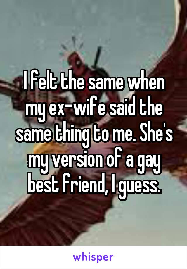 I felt the same when my ex-wife said the same thing to me. She's my version of a gay best friend, I guess.