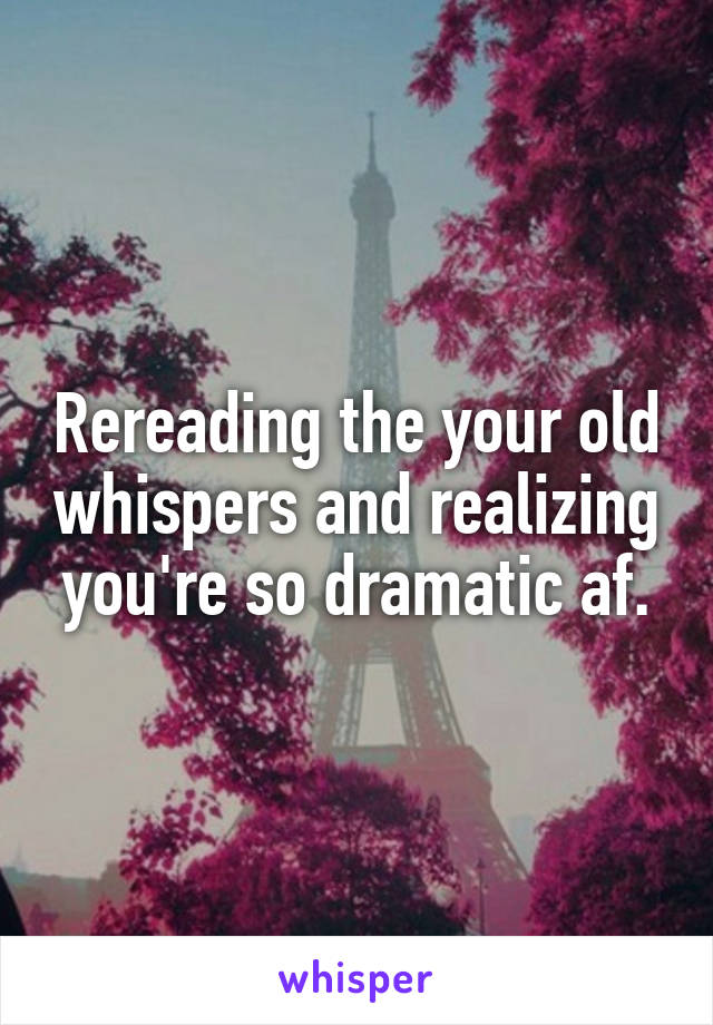 Rereading the your old whispers and realizing you're so dramatic af.