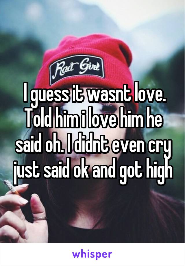 I guess it wasnt love. Told him i love him he said oh. I didnt even cry just said ok and got high
