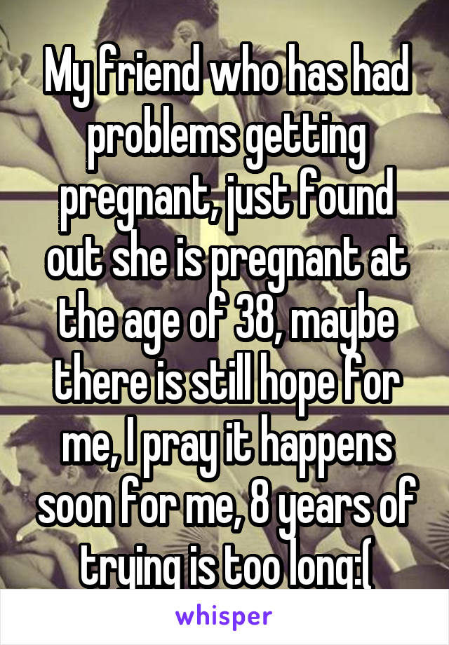 My friend who has had problems getting pregnant, just found out she is pregnant at the age of 38, maybe there is still hope for me, I pray it happens soon for me, 8 years of trying is too long:(