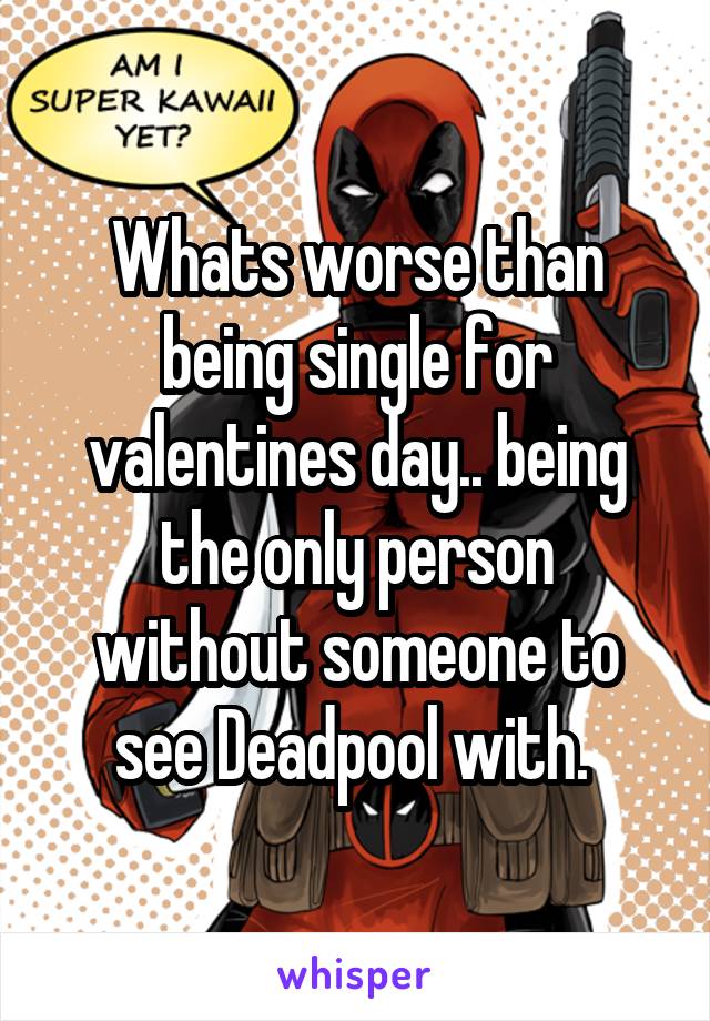 Whats worse than being single for valentines day.. being the only person without someone to see Deadpool with. 