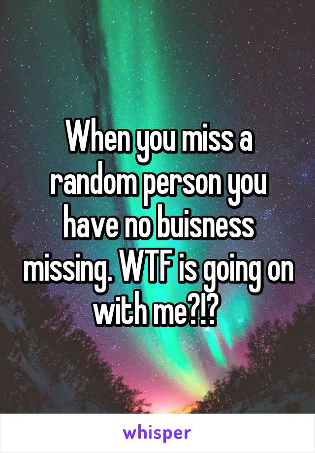 When you miss a random person you have no buisness missing. WTF is going on with me?!? 