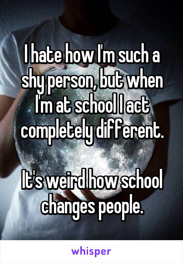 I hate how I'm such a shy person, but when I'm at school I act completely different.

It's weird how school changes people.