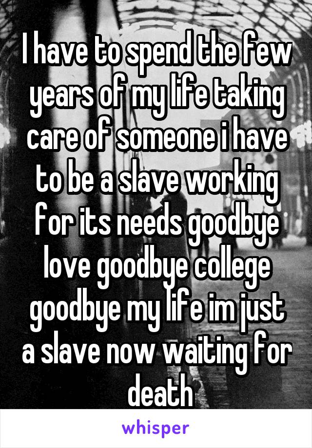 I have to spend the few years of my life taking care of someone i have to be a slave working for its needs goodbye love goodbye college goodbye my life im just a slave now waiting for  death