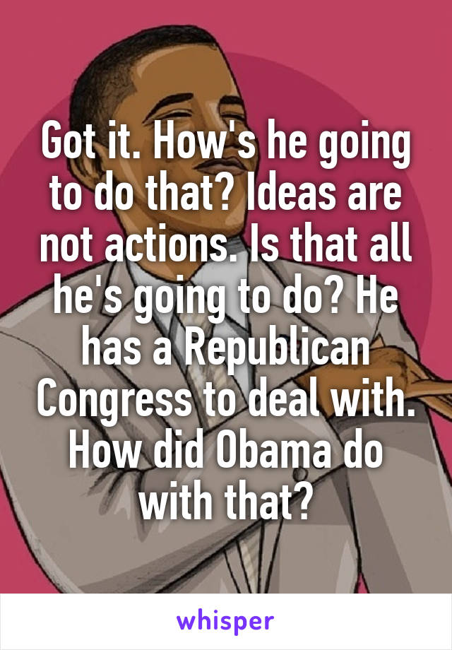 Got it. How's he going to do that? Ideas are not actions. Is that all he's going to do? He has a Republican Congress to deal with. How did Obama do with that?