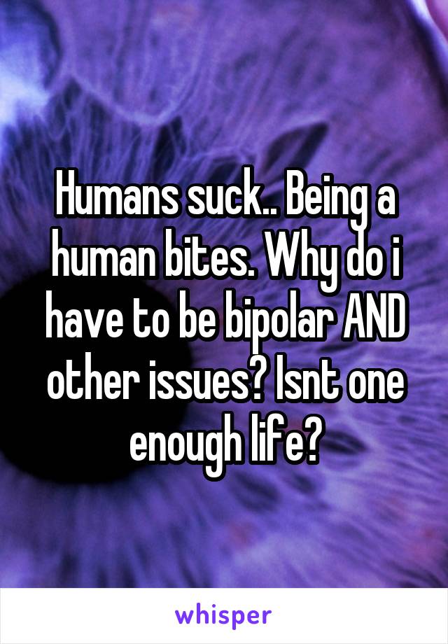 Humans suck.. Being a human bites. Why do i have to be bipolar AND other issues? Isnt one enough life?