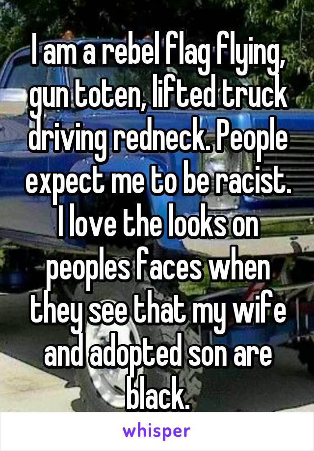 I am a rebel flag flying, gun toten, lifted truck driving redneck. People expect me to be racist. I love the looks on peoples faces when they see that my wife and adopted son are black.