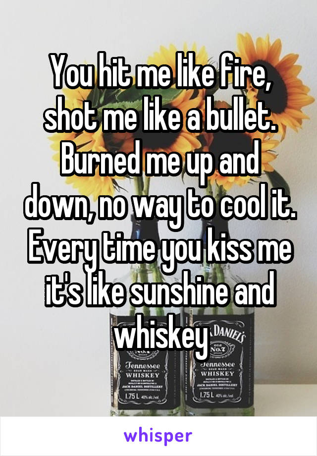 
You hit me like fire, shot me like a bullet.
Burned me up and down, no way to cool it. Every time you kiss me it's like sunshine and whiskey

