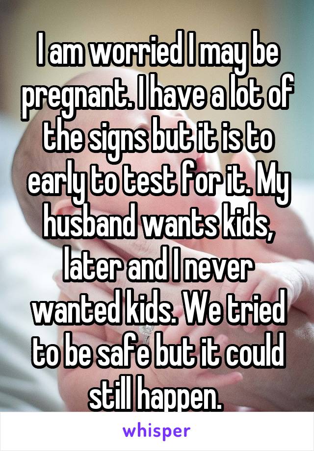 I am worried I may be pregnant. I have a lot of the signs but it is to early to test for it. My husband wants kids, later and I never wanted kids. We tried to be safe but it could still happen. 