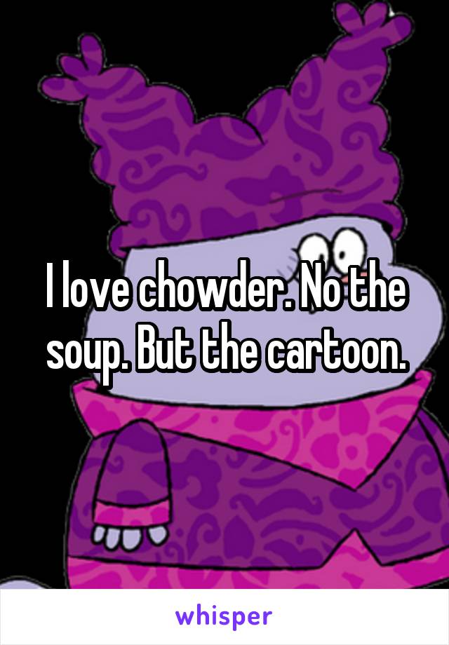 I love chowder. No the soup. But the cartoon.