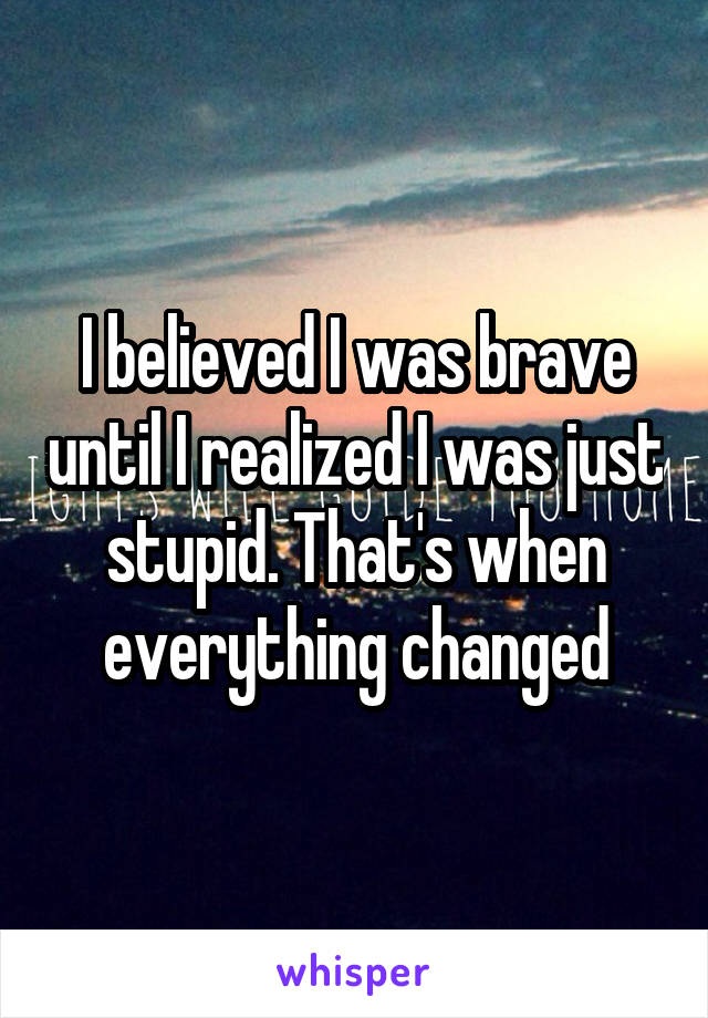 I believed I was brave until I realized I was just stupid. That's when everything changed