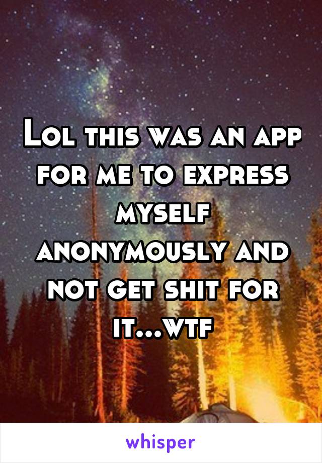 Lol this was an app for me to express myself anonymously and not get shit for it...wtf