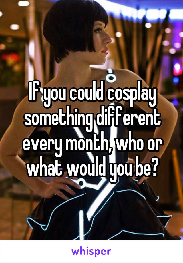 If you could cosplay something different every month, who or what would you be?