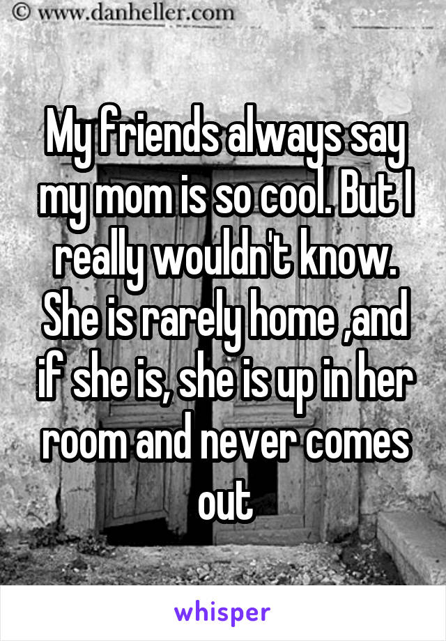 My friends always say my mom is so cool. But I really wouldn't know. She is rarely home ,and if she is, she is up in her room and never comes out